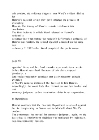 this context, the evidence suggests that Ward’s evident dislike
for
Herawi’s national origin may have infected the process of
evaluating
Herawi. The timing of Ward’s remarks reinforces this
conclusion.
The first incident in which Ward referred to Herawi’s
nationality
occurred one week before the narrative performance appraisal of
Herawi was written, the second incident occurred on the same
day
—January 2, 2002—that Ward completed the performance
page 98
appraisal form, and her final remarks were made three weeks
before Herawi was fired. Because of this close temporal
proximity, a
jury could reasonably conclude that discriminatory attitude
evidence
in Ward’s remarks motivated the decision to fire Herawi.
Accordingly, the court finds that Herawi has met her burden and
that
summary judgment on her termination claim is not appropriate.
B. Retaliation
Herawi contends that the Forensic Department retaliated against
her for complaining to Downs and to Mitchell about Ward’s
conduct.
The department has moved for summary judgment, again, on the
basis that its employment decision was motivated by legitimate,
non-discriminatory reasons.
 
