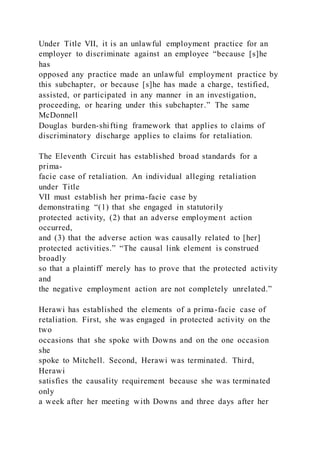 Under Title VII, it is an unlawful employment practice for an
employer to discriminate against an employee “because [s]he
has
opposed any practice made an unlawful employment practice by
this subchapter, or because [s]he has made a charge, testified,
assisted, or participated in any manner in an investigation,
proceeding, or hearing under this subchapter.” The same
McDonnell
Douglas burden-shifting framework that applies to claims of
discriminatory discharge applies to claims for retaliation.
The Eleventh Circuit has established broad standards for a
prima-
facie case of retaliation. An individual alleging retaliation
under Title
VII must establish her prima-facie case by
demonstrating “(1) that she engaged in statutorily
protected activity, (2) that an adverse employment action
occurred,
and (3) that the adverse action was causally related to [her]
protected activities.” “The causal link element is construed
broadly
so that a plaintiff merely has to prove that the protected activity
and
the negative employment action are not completely unrelated.”
Herawi has established the elements of a prima-facie case of
retaliation. First, she was engaged in protected activity on the
two
occasions that she spoke with Downs and on the one occasion
she
spoke to Mitchell. Second, Herawi was terminated. Third,
Herawi
satisfies the causality requirement because she was terminated
only
a week after her meeting with Downs and three days after her
 