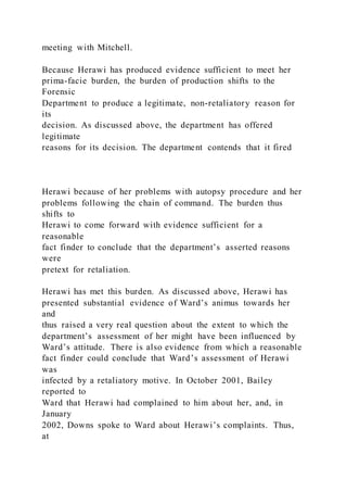 meeting with Mitchell.
Because Herawi has produced evidence sufficient to meet her
prima-facie burden, the burden of production shifts to the
Forensic
Department to produce a legitimate, non-retaliatory reason for
its
decision. As discussed above, the department has offered
legitimate
reasons for its decision. The department contends that it fired
Herawi because of her problems with autopsy procedure and her
problems following the chain of command. The burden thus
shifts to
Herawi to come forward with evidence sufficient for a
reasonable
fact finder to conclude that the department’s asserted reasons
were
pretext for retaliation.
Herawi has met this burden. As discussed above, Herawi has
presented substantial evidence of Ward’s animus towards her
and
thus raised a very real question about the extent to which the
department’s assessment of her might have been influenced by
Ward’s attitude. There is also evidence from which a reasonable
fact finder could conclude that Ward’s assessment of Herawi
was
infected by a retaliatory motive. In October 2001, Bailey
reported to
Ward that Herawi had complained to him about her, and, in
January
2002, Downs spoke to Ward about Herawi’s complaints. Thus,
at
 
