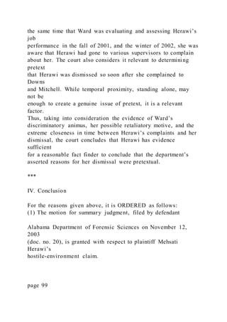 the same time that Ward was evaluating and assessing Herawi’s
job
performance in the fall of 2001, and the winter of 2002, she was
aware that Herawi had gone to various supervisors to complain
about her. The court also considers it relevant to determining
pretext
that Herawi was dismissed so soon after she complained to
Downs
and Mitchell. While temporal proximity, standing alone, may
not be
enough to create a genuine issue of pretext, it is a relevant
factor.
Thus, taking into consideration the evidence of Ward’s
discriminatory animus, her possible retaliatory motive, and the
extreme closeness in time between Herawi’s complaints and her
dismissal, the court concludes that Herawi has evidence
sufficient
for a reasonable fact finder to conclude that the department’s
asserted reasons for her dismissal were pretextual.
***
IV. Conclusion
For the reasons given above, it is ORDERED as follows:
(1) The motion for summary judgment, filed by defendant
Alabama Department of Forensic Sciences on November 12,
2003
(doc. no. 20), is granted with respect to plaintiff Mehsati
Herawi’s
hostile-environment claim.
page 99
 