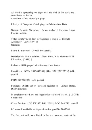 All credits appearing on page or at the end of the book are
considered to be an
extension of the copyright page.
Library of Congress Cataloging-in-Publication Data
Names: Bennett-Alexander, Dawn, author. | Hartman, Laura
Pincus, author.
Title: Employment law for business / Dawn D. Bennett-
Alexander, University of
Georgia;
Laura P. Hartman, DePaul University.
Description: Ninth edition. | New York, NY: McGraw-Hill
Education, [2018] |
Includes bibliographical references and index.
Identifiers: LCCN 2017047701| ISBN 9781259722332 (alk.
paper) |
ISBN 1259722333 (alk. paper)
Subjects: LCSH: Labor laws and legislation—United States. |
Discrimination
in employment—Law and legislation—United States. | LCGFT:
Casebooks
Classification: LCC KF3455.B46 2018 | DDC 344.7301—dc23
LC record available at https://lccn.loc.gov/2017047701
The Internet addresses listed in the text were accurate at the
 