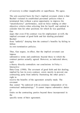 of recovery is either inapplicable or superfluous. We agree.
The sole asserted basis for Guz’s implied covenant claim is that
Bechtel violated its established personnel policies when it
terminated him without a prior opportunity to improve his
“unsatisfactory” performance, used no force ranking or other
objective criteria when selecting him for layoff, and omitted to
consider him for other positions for which he was qualified.
Guz
urges that even if his contract was for employment at-will, the
implied covenant of good faith and fair dealing precluded
Bechtel
from “unfairly” denying him the contract’s benefits by failing to
follow
its own termination policies.
Thus, Guz argues, in effect, that the implied covenant can
impose
substantive terms and conditions beyond those to which the
contract parties actually agreed. However, as indicated above,
such
a theory directly contradicts our conclusions in Foley v.
Interactive
Data Corp. (1988). The covenant of good faith and fair dealing,
implied by law in every contract, exists merely to prevent one
contracting party from unfairly frustrating the other party’s
right to
receive the benefits of the agreement actually made. The
covenant
thus cannot “be endowed with an existence independent of its
contractual underpinnings.” It cannot impose substantive duties
or
limits on the contracting parties beyond those incorporated in
the
specific terms of their agreement.
 