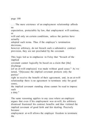 page 100
. . . The mere existence of an employment relationship affords
no
expectation, protectable by law, that employment will continue,
or
will end only on certain conditions, unless the parties have
actually
adopted such terms. Thus if the employer’s termination
decisions,
however arbitrary, do not breach such a substantive contract
provision, they are not precluded by the covenant.
This logic led us to emphasize in Foley that “breach of the
implied
covenant cannot logically be based on a claim that [the]
discharge
[of an at-will employee] was made without good cause.” As we
noted, “[b]ecause the implied covenant protects only the
parties’
right to receive the benefit of their agreement, and, in an at-will
relationship there is no agreement to terminate only for good
cause,
the implied covenant standing alone cannot be read to impose
such
a duty.”
The same reasoning applies to any case where an employee
argues that even if his employment was at-will, his arbitrary
dismissal frustrated his contract benefits and thus violated the
implied covenant of good faith and fair dealing. Precisely
because
employment at-will allows the employer freedom to terminate
the
 