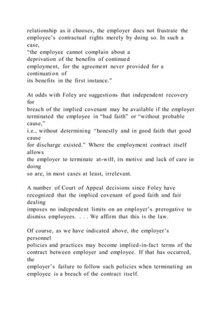 relationship as it chooses, the employer does not frustrate the
employee’s contractual rights merely by doing so. In such a
case,
“the employee cannot complain about a
deprivation of the benefits of continued
employment, for the agreement never provided for a
continuation of
its benefits in the first instance.”
At odds with Foley are suggestions that independent recovery
for
breach of the implied covenant may be available if the employer
terminated the employee in “bad faith” or “without probable
cause,”
i.e., without determining “honestly and in good faith that good
cause
for discharge existed.” Where the employment contract itself
allows
the employer to terminate at-will, its motive and lack of care in
doing
so are, in most cases at least, irrelevant.
A number of Court of Appeal decisions since Foley have
recognized that the implied covenant of good faith and fair
dealing
imposes no independent limits on an employer’s prerogative to
dismiss employees. . . . We affirm that this is the law.
Of course, as we have indicated above, the employer’s
personnel
policies and practices may become implied-in-fact terms of the
contract between employer and employee. If that has occurred,
the
employer’s failure to follow such policies when terminating an
employee is a breach of the contract itself.
 