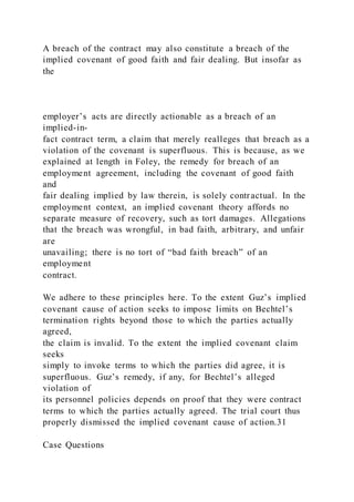 A breach of the contract may also constitute a breach of the
implied covenant of good faith and fair dealing. But insofar as
the
employer’s acts are directly actionable as a breach of an
implied-in-
fact contract term, a claim that merely realleges that breach as a
violation of the covenant is superfluous. This is because, as we
explained at length in Foley, the remedy for breach of an
employment agreement, including the covenant of good faith
and
fair dealing implied by law therein, is solely contractual. In the
employment context, an implied covenant theory affords no
separate measure of recovery, such as tort damages. Allegations
that the breach was wrongful, in bad faith, arbitrary, and unfair
are
unavailing; there is no tort of “bad faith breach” of an
employment
contract.
We adhere to these principles here. To the extent Guz’s implied
covenant cause of action seeks to impose limits on Bechtel’s
termination rights beyond those to which the parties actually
agreed,
the claim is invalid. To the extent the implied covenant claim
seeks
simply to invoke terms to which the parties did agree, it is
superfluous. Guz’s remedy, if any, for Bechtel’s alleged
violation of
its personnel policies depends on proof that they were contract
terms to which the parties actually agreed. The trial court thus
properly dismissed the implied covenant cause of action.31
Case Questions
 