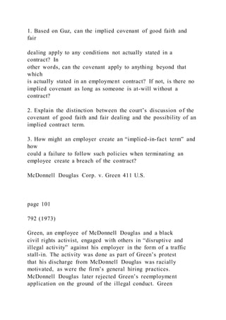 1. Based on Guz, can the implied covenant of good faith and
fair
dealing apply to any conditions not actually stated in a
contract? In
other words, can the covenant apply to anything beyond that
which
is actually stated in an employment contract? If not, is there no
implied covenant as long as someone is at-will without a
contract?
2. Explain the distinction between the court’s discussion of the
covenant of good faith and fair dealing and the possibility of an
implied contract term.
3. How might an employer create an “implied-in-fact term” and
how
could a failure to follow such policies when terminating an
employee create a breach of the contract?
McDonnell Douglas Corp. v. Green 411 U.S.
page 101
792 (1973)
Green, an employee of McDonnell Douglas and a black
civil rights activist, engaged with others in “disruptive and
illegal activity” against his employer in the form of a traffic
stall-in. The activity was done as part of Green’s protest
that his discharge from McDonnell Douglas was racially
motivated, as were the firm’s general hiring practices.
McDonnell Douglas later rejected Green’s reemployment
application on the ground of the illegal conduct. Green
 