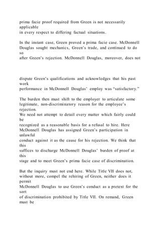 prima facie proof required from Green is not necessarily
applicable
in every respect to differing factual situations.
In the instant case, Green proved a prima facie case. McDonnell
Douglas sought mechanics, Green’s trade, and continued to do
so
after Green’s rejection. McDonnell Douglas, moreover, does not
dispute Green’s qualifications and acknowledges that his past
work
performance in McDonnell Douglas’ employ was “satisfactory.”
The burden then must shift to the employer to articulate some
legitimate, non-discriminatory reason for the employee’s
rejection.
We need not attempt to detail every matter which fairly could
be
recognized as a reasonable basis for a refusal to hire. Here
McDonnell Douglas has assigned Green’s participation in
unlawful
conduct against it as the cause for his rejection. We think that
this
suffices to discharge McDonnell Douglas’ burden of proof at
this
stage and to meet Green’s prima facie case of discrimination.
But the inquiry must not end here. While Title VII does not,
without more, compel the rehiring of Green, neither does it
permit
McDonnell Douglas to use Green’s conduct as a pretext for the
sort
of discrimination prohibited by Title VII. On remand, Green
must be
 