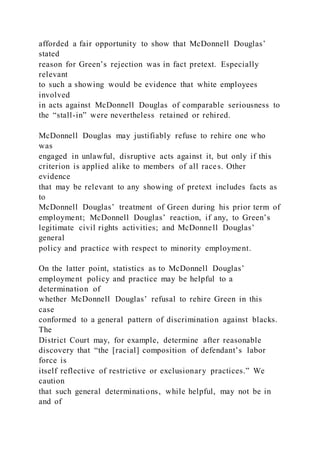 afforded a fair opportunity to show that McDonnell Douglas’
stated
reason for Green’s rejection was in fact pretext. Especially
relevant
to such a showing would be evidence that white employees
involved
in acts against McDonnell Douglas of comparable seriousness to
the “stall-in” were nevertheless retained or rehired.
McDonnell Douglas may justifiably refuse to rehire one who
was
engaged in unlawful, disruptive acts against it, but only if this
criterion is applied alike to members of all races. Other
evidence
that may be relevant to any showing of pretext includes facts as
to
McDonnell Douglas’ treatment of Green during his prior term of
employment; McDonnell Douglas’ reaction, if any, to Green’s
legitimate civil rights activities; and McDonnell Douglas’
general
policy and practice with respect to minority employment.
On the latter point, statistics as to McDonnell Douglas’
employment policy and practice may be helpful to a
determination of
whether McDonnell Douglas’ refusal to rehire Green in this
case
conformed to a general pattern of discrimination against blacks.
The
District Court may, for example, determine after reasonable
discovery that “the [racial] composition of defendant’s labor
force is
itself reflective of restrictive or exclusionary practices.” We
caution
that such general determinations, while helpful, may not be in
and of
 