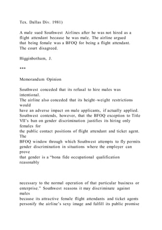 Tex. Dallas Div. 1981)
A male sued Southwest Airlines after he was not hired as a
flight attendant because he was male. The airline argued
that being female was a BFOQ for being a flight attendant.
The court disagreed.
Higginbotham, J.
***
Memorandum Opinion
Southwest conceded that its refusal to hire males was
intentional.
The airline also conceded that its height–weight restrictions
would
have an adverse impact on male applicants, if actually applied.
Southwest contends, however, that the BFOQ exception to Title
VII’s ban on gender discrimination justifies its hiring only
females for
the public contact positions of flight attendant and ticket agent.
The
BFOQ window through which Southwest attempts to fly permits
gender discrimination in situations where the employer can
prove
that gender is a “bona fide occupational qualification
reasonably
necessary to the normal operation of that particular business or
enterprise.” Southwest reasons it may discriminate against
males
because its attractive female flight attendants and ticket agents
personify the airline’s sexy image and fulfill its public promise
 