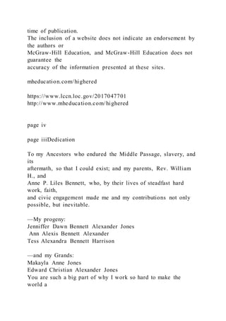 time of publication.
The inclusion of a website does not indicate an endorsement by
the authors or
McGraw-Hill Education, and McGraw-Hill Education does not
guarantee the
accuracy of the information presented at these sites.
mheducation.com/highered
https://www.lccn.loc.gov/2017047701
http://www.mheducation.com/highered
page iv
page iiiDedication
To my Ancestors who endured the Middle Passage, slavery, and
its
aftermath, so that I could exist; and my parents, Rev. William
H., and
Anne P. Liles Bennett, who, by their lives of steadfast hard
work, faith,
and civic engagement made me and my contributions not only
possible, but inevitable.
—My progeny:
Jenniffer Dawn Bennett Alexander Jones
Ann Alexis Bennett Alexander
Tess Alexandra Bennett Harrison
—and my Grands:
Makayla Anne Jones
Edward Christian Alexander Jones
You are such a big part of why I work so hard to make the
world a
 