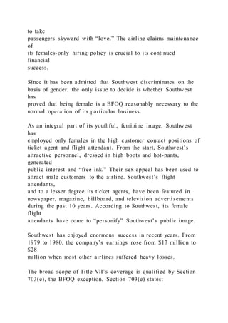 to take
passengers skyward with “love.” The airline claims maintenance
of
its females-only hiring policy is crucial to its continued
financial
success.
Since it has been admitted that Southwest discriminates on the
basis of gender, the only issue to decide is whether Southwest
has
proved that being female is a BFOQ reasonably necessary to the
normal operation of its particular business.
As an integral part of its youthful, feminine image, Southwest
has
employed only females in the high customer contact positions of
ticket agent and flight attendant. From the start, Southwest’s
attractive personnel, dressed in high boots and hot-pants,
generated
public interest and “free ink.” Their sex appeal has been used to
attract male customers to the airline. Southwest’s flight
attendants,
and to a lesser degree its ticket agents, have been featured in
newspaper, magazine, billboard, and television adverti sements
during the past 10 years. According to Southwest, its female
flight
attendants have come to “personify” Southwest’s public image.
Southwest has enjoyed enormous success in recent years. From
1979 to 1980, the company’s earnings rose from $17 milli on to
$28
million when most other airlines suffered heavy losses.
The broad scope of Title VII’s coverage is qualified by Section
703(e), the BFOQ exception. Section 703(e) states:
 