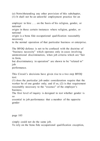 (e) Notwithstanding any other provision of this subchapter,
(1) It shall not be an unlawful employment practice for an
employer to hire . . . on the basis of his religion, gender, or
national
origin in those certain instances where religion, gender, or
national
origin is a bona fide occupational qualification reasonably
necessary
to the normal operation of that particular business or enterprise.
The BFOQ defense is not to be confused with the doctrine of
“business necessity” which operates only in cases involving
unintentional discrimination, when job criteria which are “fair
in form,
but discriminatory in operation” are shown to be “related to”
job
performance.
This Circuit’s decisions have given rise to a two step BFOQ
test:
(1) does the particular job under consideration require that the
worker be of one gender only; and if so, (2) is that requirement
reasonably necessary to the “essence” of the employer’s
business.
The first level of inquiry is designed to test whether gender is
so
essential to job performance that a member of the opposite
gender
page 103
simply could not do the same job.
To rely on the bona fide occupational qualification exception,
 