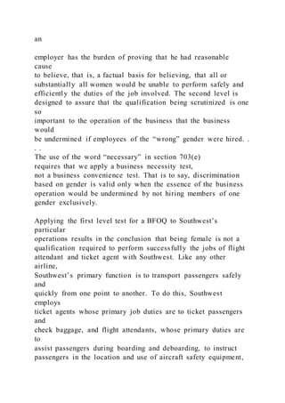 an
employer has the burden of proving that he had reasonable
cause
to believe, that is, a factual basis for believing, that all or
substantially all women would be unable to perform safely and
efficiently the duties of the job involved. The second level is
designed to assure that the qualification being scrutinized is one
so
important to the operation of the business that the business
would
be undermined if employees of the “wrong” gender were hired. .
. .
The use of the word “necessary” in section 703(e)
requires that we apply a business necessity test,
not a business convenience test. That is to say, discrimination
based on gender is valid only when the essence of the business
operation would be undermined by not hiring members of one
gender exclusively.
Applying the first level test for a BFOQ to Southwest’s
particular
operations results in the conclusion that being female is not a
qualification required to perform successfully the jobs of flight
attendant and ticket agent with Southwest. Like any other
airline,
Southwest’s primary function is to transport passengers safely
and
quickly from one point to another. To do this, Southwest
employs
ticket agents whose primary job duties are to ticket passengers
and
check baggage, and flight attendants, whose primary duties are
to
assist passengers during boarding and deboarding, to instruct
passengers in the location and use of aircraft safety equipment,
 