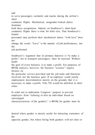 and
to serve passengers cocktails and snacks during the airline’s
short
commuter flights. Mechanical, nongender-linked duties
dominate
both these occupations. Indeed, on Southwest’s short-haul
commuter flights there is time for little else. That Southwest’s
female
personnel may perform their mechanical duties “with love” does
not
change the result. “Love” is the manner of job performance, not
the
job performed.
Southwest’s argument that its primary function is “to make a
profit,” not to transport passengers, must be rejected. Without
doubt
the goal of every business is to make a profit. For purposes of
BFOQ analysis, however, the business “essence” inquiry
focuses on
the particular service provided and the job tasks and functions
involved, not the business goal. If an employer could justify
employment discrimination merely on the grounds that it is
necessary to make a profit, Title VII would be nullified in short
order.
In order not to undermine Congress’ purpose to prevent
employers from “refusing to hire an individual based on
stereotyped
characterizations of the genders,” a BFOQ for gender must be
denied where gender is merely useful for attracting customers of
the
opposite gender, but where hiring both genders will not alter or
 