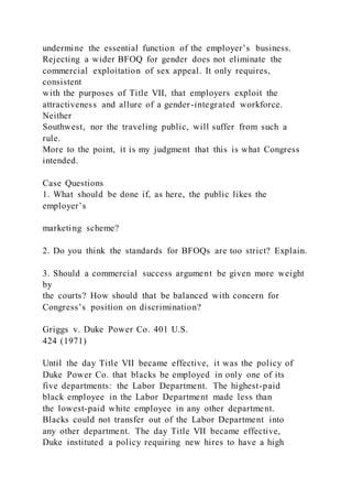 undermine the essential function of the employer’s business.
Rejecting a wider BFOQ for gender does not eliminate the
commercial exploitation of sex appeal. It only requires,
consistent
with the purposes of Title VII, that employers exploit the
attractiveness and allure of a gender-integrated workforce.
Neither
Southwest, nor the traveling public, will suffer from such a
rule.
More to the point, it is my judgment that this is what Congress
intended.
Case Questions
1. What should be done if, as here, the public likes the
employer’s
marketing scheme?
2. Do you think the standards for BFOQs are too strict? Explain.
3. Should a commercial success argument be given more weight
by
the courts? How should that be balanced with concern for
Congress’s position on discrimination?
Griggs v. Duke Power Co. 401 U.S.
424 (1971)
Until the day Title VII became effective, it was the policy of
Duke Power Co. that blacks be employed in only one of its
five departments: the Labor Department. The highest-paid
black employee in the Labor Department made less than
the lowest-paid white employee in any other department.
Blacks could not transfer out of the Labor Department into
any other department. The day Title VII became effective,
Duke instituted a policy requiring new hires to have a high
 