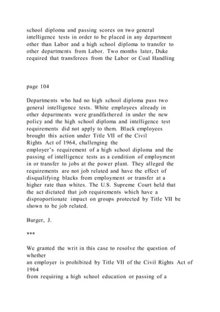school diploma and passing scores on two general
intelligence tests in order to be placed in any department
other than Labor and a high school diploma to transfer to
other departments from Labor. Two months later, Duke
required that transferees from the Labor or Coal Handling
page 104
Departments who had no high school diploma pass two
general intelligence tests. White employees already in
other departments were grandfathered in under the new
policy and the high school diploma and intelligence test
requirements did not apply to them. Black employees
brought this action under Title VII of the Civil
Rights Act of 1964, challenging the
employer’s requirement of a high school diploma and the
passing of intelligence tests as a condition of employment
in or transfer to jobs at the power plant. They alleged the
requirements are not job related and have the effect of
disqualifying blacks from employment or transfer at a
higher rate than whites. The U.S. Supreme Court held that
the act dictated that job requirements which have a
disproportionate impact on groups protected by Title VII be
shown to be job related.
Burger, J.
***
We granted the writ in this case to resolve the question of
whether
an employer is prohibited by Title VII of the Civil Rights Act of
1964
from requiring a high school education or passing of a
 