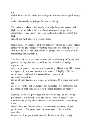 for
which it was used. Both were adopted without meaningful study
of
their relationship to job performance ability.
The evidence shows that employees who have not completed
high school or taken the tests have continued to perform
satisfactorily and make progress in departments for which the
high
school and test criteria are now used.
Good intent or absence of discriminatory intent does not redeem
employment procedures or testing mechanisms that operate as
“built-in head winds” for minority groups and are unrelated to
measuring job capability.
The facts of this case demonstrate the inadequacy of broad and
general testing devices as well as the infirmity of using
diplomas or
degrees as general measures of capability. History is filled with
examples of men and women who rendered highly effective
performance without the conventional badges of
accomplishment in
terms of certificates, diplomas, or degrees. Diplomas and tests
are
useful servants, but Congress has mandated the commonsense
proposition that they are not to become masters of reality.
Nothing in the act precludes the use of testing or measuring
procedures; obviously they are useful. What Congress has
forbidden is giving these devices and mechanisms controlling
force
unless they are demonstrably a reasonable measure of job
performance. Congress has not commanded that the less
qualified
be measured or preferred over the better qualified simply
 