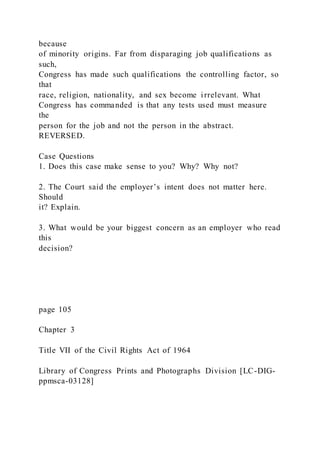 because
of minority origins. Far from disparaging job qualifications as
such,
Congress has made such qualifications the controlling factor, so
that
race, religion, nationality, and sex become irrelevant. What
Congress has commanded is that any tests used must measure
the
person for the job and not the person in the abstract.
REVERSED.
Case Questions
1. Does this case make sense to you? Why? Why not?
2. The Court said the employer’s intent does not matter here.
Should
it? Explain.
3. What would be your biggest concern as an employer who read
this
decision?
page 105
Chapter 3
Title VII of the Civil Rights Act of 1964
Library of Congress Prints and Photographs Division [LC-DIG-
ppmsca-03128]
 