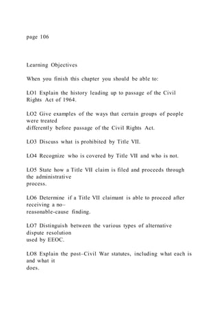 page 106
Learning Objectives
When you finish this chapter you should be able to:
LO1 Explain the history leading up to passage of the Civil
Rights Act of 1964.
LO2 Give examples of the ways that certain groups of people
were treated
differently before passage of the Civil Rights Act.
LO3 Discuss what is prohibited by Title VII.
LO4 Recognize who is covered by Title VII and who is not.
LO5 State how a Title VII claim is filed and proceeds through
the administrative
process.
LO6 Determine if a Title VII claimant is able to proceed after
receiving a no–
reasonable-cause finding.
LO7 Distinguish between the various types of alternative
dispute resolution
used by EEOC.
LO8 Explain the post–Civil War statutes, including what each is
and what it
does.
 