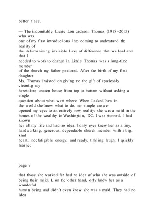 better place.
— The indomitable Lizzie Lou Jackson Thomas (1918–2015)
who was
one of my first introductions into coming to understand the
reality of
the dehumanizing invisible lives of difference that we lead and
that I
needed to work to change it. Lizzie Thomas was a long-time
member
of the church my father pastored. After the birth of my first
daughter,
Ms. Thomas insisted on giving me the gift of spotlessly
cleaning my
heretofore unseen house from top to bottom without asking a
single
question about what went where. When I asked how in
the world she knew what to do, her simple answer
opened my eyes to an entirely new reality: she was a maid in the
homes of the wealthy in Washington, DC. I was stunned. I had
known
her all my life and had no idea. I only ever knew her as a tiny,
hardworking, generous, dependable church member with a big,
kind
heart, indefatigable energy, and ready, tinkling laugh. I quickly
learned
page v
that those she worked for had no idea of who she was outside of
being their maid. I, on the other hand, only knew her as a
wonderful
human being and didn’t even know she was a maid. They had no
idea
 