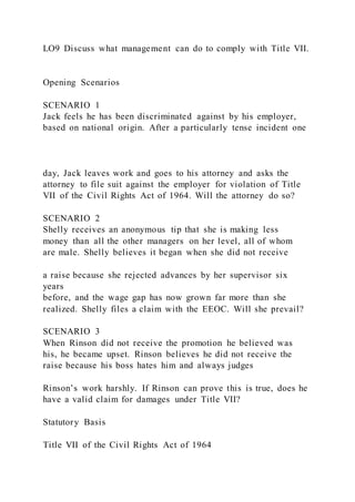 LO9 Discuss what management can do to comply with Title VII.
Opening Scenarios
SCENARIO 1
Jack feels he has been discriminated against by his employer,
based on national origin. After a particularly tense incident one
day, Jack leaves work and goes to his attorney and asks the
attorney to file suit against the employer for violation of Title
VII of the Civil Rights Act of 1964. Will the attorney do so?
SCENARIO 2
Shelly receives an anonymous tip that she is making less
money than all the other managers on her level, all of whom
are male. Shelly believes it began when she did not receive
a raise because she rejected advances by her supervisor six
years
before, and the wage gap has now grown far more than she
realized. Shelly files a claim with the EEOC. Will she prevail?
SCENARIO 3
When Rinson did not receive the promotion he believed was
his, he became upset. Rinson believes he did not receive the
raise because his boss hates him and always judges
Rinson’s work harshly. If Rinson can prove this is true, does he
have a valid claim for damages under Title VII?
Statutory Basis
Title VII of the Civil Rights Act of 1964
 