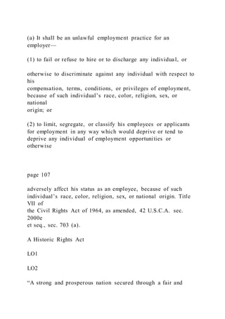 (a) It shall be an unlawful employment practice for an
employer—
(1) to fail or refuse to hire or to discharge any individual, or
otherwise to discriminate against any individual with respect to
his
compensation, terms, conditions, or privileges of employment,
because of such individual’s race, color, religion, sex, or
national
origin; or
(2) to limit, segregate, or classify his employees or applicants
for employment in any way which would deprive or tend to
deprive any individual of employment opportunities or
otherwise
page 107
adversely affect his status as an employee, because of such
individual’s race, color, religion, sex, or national origin. Title
VII of
the Civil Rights Act of 1964, as amended, 42 U.S.C.A. sec.
2000e
et seq., sec. 703 (a).
A Historic Rights Act
LO1
LO2
“A strong and prosperous nation secured through a fair and
 