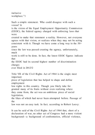 inclusive
workplace.”1
Such a simple statement. Who could disagree with such a
vision? It
is the vision of the Equal Employment Opportunity Commission
(EEOC), the federal agency charged with enforcing laws that
were
created to make that statement a reality. However, not everyone
agrees with that vision, or realizes when they may not be acting
consistent with it. Though we have come a long way in the 50+
years
since the law was passed creating the agency, unfortunately,
much
work is still to be done. In fact, the latest EEOC figures indicate
that
the EEOC had its second highest number of discrimination
charges
ever filed in 2012!2
Title VII of the Civil Rights Act of 1964 is the single most
important
piece of legislation that has helped to shape and define
employment
law rights in this country. Though you likely take for
granted many of its fruits without even realizing where
they came from, the act was an ambitious piece of social
legislation,
the likes of which had never been attempted before. Passage of
the
law was not an easy task. In fact, according to Robert Loevy:
It can be said of the Civil Rights Act of 1964 that, short of a
declaration of war, no other act of Congress had a more violent
background—a background of confrontation, official violence,
 