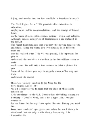 injury, and murder that has few parallels in American history.3
The Civil Rights Act of 1964 prohibits discrimination in
education,
employment, public accommodations, and the receipt of federal
funds
on the basis of race, color, gender, national origin, and religion.
Although several categories of discrimination are included in
the law, it
was racial discrimination that was truly the moving force for its
enactment. Since the world you live in today is so different
from the
one that existed when Title VII was passed, it is important for
you to
understand the world as it was then or the law will not seem to
make
much sense. We will take a few minutes to paint a picture for
you.
Some of the picture you may be vaguely aware of but may not
truly
understand its import.
Historical Context Leading to the Need for the
Civil Rights Act of 1964
Would it surprise you to learn that the state of Mississippi
ratified the
13th amendment to the U.S. Constitution abolishing slavery on
February 7, 2013?4 Nope, that is not a typo. 2013. We just
wanted to
let you know this history is not quite like most history you read.
We
know most students’ eyes glaze over when the word history is
mentioned, but not only is this history interesting, it is
imperative for
 