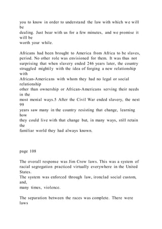 you to know in order to understand the law with which w e will
be
dealing. Just bear with us for a few minutes, and we promise it
will be
worth your while.
Africans had been brought to America from Africa to be slaves,
period. No other role was envisioned for them. It was thus not
surprising that when slavery ended 246 years later, the country
struggled mightily with the idea of forging a new relationship
with
African-Americans with whom they had no legal or social
relationship
other than ownership or African-Americans serving their needs
in the
most menial ways.5 After the Civil War ended slavery, the next
99
years saw many in the country resisting that change, learning
how
they could live with that change but, in many ways, still retain
the
familiar world they had always known.
page 108
The overall response was Jim Crow laws. This was a system of
racial segregation practiced virtually everywhere in the United
States.
The system was enforced through law, ironclad social custom,
and,
many times, violence.
The separation between the races was complete. There were
laws
 