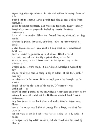 regulating the separation of blacks and whites in every facet of
life
from birth to death.6 Laws prohibited blacks and whites from
marrying,
going to school together, and working together. Every facility
imaginable was segregated, including movie theaters,
restaurants,
hospitals, cemeteries, libraries, funeral homes, doctors’ waiting
rooms,
swimming pools, taxicabs, churches, housing developments,
parks,
water fountains, colleges, public transportation, recreational
facilities,
toilets, social organizations, and stores. Blacks could
not vote, sue whites, testify against them, raise their
voice to them, or even look them in the eye or stay on the
sidewalk if
whites came toward them. If an African-American wanted to
buy
shoes, he or she had to bring a paper cutout of the foot, rather
than try
the shoe on in the store. If he needed pants, he brought to the
store a
length of string the size of his waist. Of course it was
unthinkable to
allow an item purchased by an African-American customer to be
returned, even if it did not fit. If blacks wanted food from a
restaurant,
they had to go to the back door and order it to be taken away.
Many
men alive today recall that as young black boys, the first few
days of
school were spent in book repositories taping up old, outdated
books
no longer used by white schools, which could now be used by
blacks
 