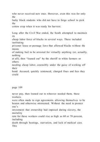 who never received new ones. However, even this was for only
the
lucky black students who did not have to forgo school to pick
the
cotton crop when it was ready for harvest.
Long after the Civil War ended, the South attempted to maintain
its
cheap labor force of blacks in several ways. These included
instituting
prisoner lease or peonage laws that allowed blacks without the
means
of making bail to be arrested for virtually anything (or, actually,
nothing
at all), then “loaned out” by the sheriff to white farmers or
others
needing cheap labor, ostensibly under the guise of working off
their
bond. Accused, quickly sentenced, charged fines and fees they
could
page 109
never pay, then loaned out to whoever needed them, these
workers
were often made to sign agreements allowing themselves to be
beaten and otherwise mistreated. Without the need to protect
one’s
investment that ownership had imposed during slavery, the
mortality
rate for these workers could rise as high as 60 or 70 percent,
including
death through beatings, starvation, and lack of medical care.
This
 