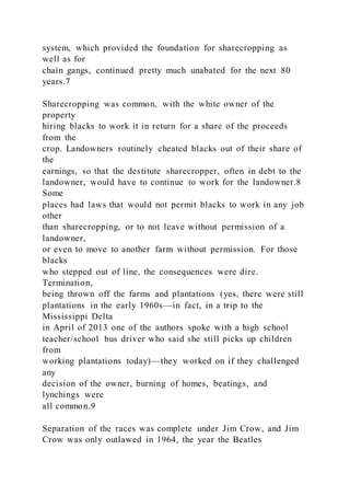 system, which provided the foundation for sharecropping as
well as for
chain gangs, continued pretty much unabated for the next 80
years.7
Sharecropping was common, with the white owner of the
property
hiring blacks to work it in return for a share of the proceeds
from the
crop. Landowners routinely cheated blacks out of their share of
the
earnings, so that the destitute sharecropper, often in debt to the
landowner, would have to continue to work for the landowner.8
Some
places had laws that would not permit blacks to work in any job
other
than sharecropping, or to not leave without permission of a
landowner,
or even to move to another farm without permission. For those
blacks
who stepped out of line, the consequences were dire.
Termination,
being thrown off the farms and plantations (yes, there were still
plantations in the early 1960s—in fact, in a trip to the
Mississippi Delta
in April of 2013 one of the authors spoke with a high school
teacher/school bus driver who said she still picks up children
from
working plantations today)—they worked on if they challenged
any
decision of the owner, burning of homes, beatings, and
lynchings were
all common.9
Separation of the races was complete under Jim Crow, and Jim
Crow was only outlawed in 1964, the year the Beatles
 