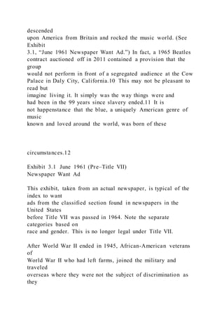 descended
upon America from Britain and rocked the music world. (See
Exhibit
3.1, “June 1961 Newspaper Want Ad.”) In fact, a 1965 Beatles
contract auctioned off in 2011 contained a provision that the
group
would not perform in front of a segregated audience at the Cow
Palace in Daly City, California.10 This may not be pleasant to
read but
imagine living it. It simply was the way things were and
had been in the 99 years since slavery ended.11 It is
not happenstance that the blue, a uniquely American genre of
music
known and loved around the world, was born of these
circumstances.12
Exhibit 3.1 June 1961 (Pre–Title VII)
Newspaper Want Ad
This exhibit, taken from an actual newspaper, is typical of the
index to want
ads from the classified section found in newspapers in the
United States
before Title VII was passed in 1964. Note the separate
categories based on
race and gender. This is no longer legal under Title VII.
After World War II ended in 1945, African-American veterans
of
World War II who had left farms, joined the military and
traveled
overseas where they were not the subject of discrimination as
they
 