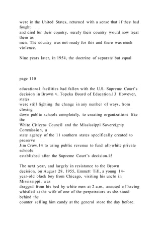 were in the United States, returned with a sense that if they had
fought
and died for their country, surely their country would now treat
them as
men. The country was not ready for this and there was much
violence.
Nine years later, in 1954, the doctrine of separate but equal
page 110
educational facilities had fallen with the U.S. Supreme Court’s
decision in Brown v. Topeka Board of Education.13 However,
states
were still fighting the change in any number of ways, from
closing
down public schools completely, to creating organizations like
the
White Citizens Council and the Mississippi Sovereignty
Commission, a
state agency of the 11 southern states specifically created to
preserve
Jim Crow,14 to using public revenue to fund all-white private
schools
established after the Supreme Court’s decision.15
The next year, and largely in resistance to the Brown
decision, on August 28, 1955, Emmett Till, a young 14-
year-old black boy from Chicago, visiting his uncle in
Mississippi, was
dragged from his bed by white men at 2 a.m., accused of having
whistled at the wife of one of the perpetrators as she stood
behind the
counter selling him candy at the general store the day before.
 