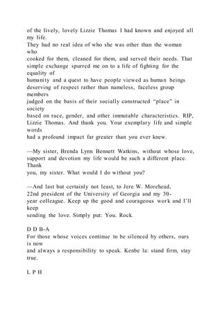 of the lively, lovely Lizzie Thomas I had known and enjoyed all
my life.
They had no real idea of who she was other than the woman
who
cooked for them, cleaned for them, and served their needs. That
simple exchange spurred me on to a life of fighting for the
equality of
humanity and a quest to have people viewed as human beings
deserving of respect rather than nameless, faceless group
members
judged on the basis of their socially constructed “place” in
society
based on race, gender, and other immutable characteristics. RIP,
Lizzie Thomas. And thank you. Your exemplary life and simple
words
had a profound impact far greater than you ever knew.
—My sister, Brenda Lynn Bennett Watkins, without whose love,
support and devotion my life would be such a different place.
Thank
you, my sister. What would I do without you?
—And last but certainly not least, to Jere W. Morehead,
22nd president of the University of Georgia and my 30-
year colleague. Keep up the good and courageous work and I’ll
keep
sending the love. Simply put: You. Rock.
D D B-A
For those whose voices continue to be silenced by others, ours
is now
and always a responsibility to speak. Kenbe la: stand firm, stay
true.
L P H
 