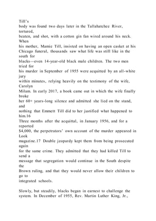 Till’s
body was found two days later in the Tallahatchee River,
tortured,
beaten, and shot, with a cotton gin fan wired around his neck.
When
his mother, Mamie Till, insisted on having an open casket at his
Chicago funeral, thousands saw what life was still like in the
south for
blacks—even 14-year-old black male children. The two men
tried for
his murder in September of 1955 were acquitted by an all-white
jury
within minutes, relying heavily on the testimony of the wife,
Carolyn
Milam. In early 2017, a book came out in which the wife finally
broke
her 60+ years-long silence and admitted she lied on the stand,
and
nothing that Emmett Till did to her justified what happened to
him.16
Three months after the acquittal, in January 1956, and for a
reported
$4,000, the perpetrators’ own account of the murder appeared in
Look
magazine.17 Double jeopardy kept them from being prosecuted
again
for the same crime. They admitted that they had killed Till to
send a
message that segregation would continue in the South despite
the
Brown ruling, and that they would never allow their children to
go to
integrated schools.
Slowly, but steadily, blacks began in earnest to challenge the
system. In December of 1955, Rev. Martin Luther King, Jr.,
 