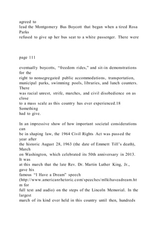 agreed to
lead the Montgomery Bus Boycott that began when a tired Rosa
Parks
refused to give up her bus seat to a white passenger. There were
page 111
eventually boycotts, “freedom rides,” and sit-in demonstrations
for the
right to nonsegregated public accommodations, transportation,
municipal parks, swimming pools, libraries, and lunch counters.
There
was racial unrest, strife, marches, and civil disobedience on as
close
to a mass scale as this country has ever experienced.18
Something
had to give.
In an impressive show of how important societal considerations
can
be in shaping law, the 1964 Civil Rights Act was passed the
year after
the historic August 28, 1963 (the date of Emmett Till’s death),
March
on Washington, which celebrated its 50th anniversary in 2013.
It was
at this march that the late Rev. Dr. Martin Luther King, Jr.,
gave his
famous “I Have a Dream” speech
(http://www.americanrhetoric.com/speeches/mlkihaveadream.ht
m for
full text and audio) on the steps of the Lincoln Memorial. In the
largest
march of its kind ever held in this country until then, hundreds
 