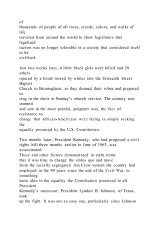 of
thousands of people of all races, creeds, colors, and walks of
life
traveled from around the world to show legislators that
legalized
racism was no longer tolerable in a society that considered itself
to be
civilized.
Just two weeks later, 4 little black girls were killed and 20
others
injured by a bomb tossed by whites into the Sixteenth Street
Baptist
Church in Birmingham, as they donned their robes and prepared
to
sing in the choir at Sunday’s church service. The country was
stunned
and saw in the most painful, poignant way, the face of
resistance to
change that African-Americans were facing in simply seeking
the
equality promised by the U.S. Constitution.
Two months later, President Kennedy, who had proposed a civil
rights bill three months earlier in June of 1963, was
assassinated.
These and other factors demonstrated in stark terms
that it was time to change the status quo and move
from the racially segregated Jim Crow system the country had
employed in the 99 years since the end of the Civil War, to
something
more akin to the equality the Constitution promised to all.
President
Kennedy’s successor, President Lyndon B. Johnson, of Texas,
took
up the fight. It was not an easy one, particularly since Johnson
 