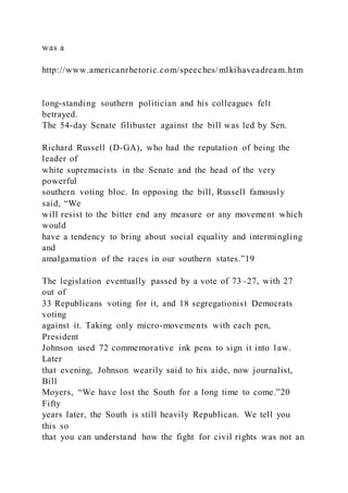 was a
http://www.americanrhetoric.com/speeches/mlkihaveadream.htm
long-standing southern politician and his colleagues felt
betrayed.
The 54-day Senate filibuster against the bill was led by Sen.
Richard Russell (D-GA), who had the reputation of being the
leader of
white supremacists in the Senate and the head of the very
powerful
southern voting bloc. In opposing the bill, Russell famously
said, “We
will resist to the bitter end any measure or any movement which
would
have a tendency to bring about social equality and intermingling
and
amalgamation of the races in our southern states.”19
The legislation eventually passed by a vote of 73–27, with 27
out of
33 Republicans voting for it, and 18 segregationist Democrats
voting
against it. Taking only micro-movements with each pen,
President
Johnson used 72 commemorative ink pens to sign it into law.
Later
that evening, Johnson wearily said to his aide, now journalist,
Bill
Moyers, “We have lost the South for a long time to come.”20
Fifty
years later, the South is still heavily Republican. We tell you
this so
that you can understand how the fight for civil rights was not an
 