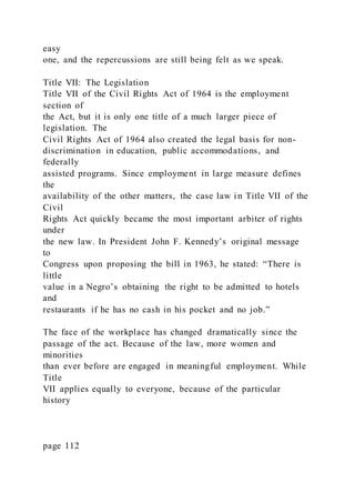 easy
one, and the repercussions are still being felt as we speak.
Title VII: The Legislation
Title VII of the Civil Rights Act of 1964 is the employment
section of
the Act, but it is only one title of a much larger piece of
legislation. The
Civil Rights Act of 1964 also created the legal basis for non-
discrimination in education, public accommodations, and
federally
assisted programs. Since employment in large measure defines
the
availability of the other matters, the case law in Title VII of the
Civil
Rights Act quickly became the most important arbiter of rights
under
the new law. In President John F. Kennedy’s original message
to
Congress upon proposing the bill in 1963, he stated: “There is
little
value in a Negro’s obtaining the right to be admitted to hotels
and
restaurants if he has no cash in his pocket and no job.”
The face of the workplace has changed dramatically since the
passage of the act. Because of the law, more women and
minorities
than ever before are engaged in meaningful employment. While
Title
VII applies equally to everyone, because of the particular
history
page 112
 
