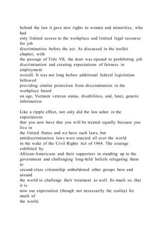 behind the law it gave new rights to women and minorities, who
had
only limited access to the workplace and limited legal recourse
for job
discrimination before the act. As discussed in the toolkit
chapter, with
the passage of Title VII, the door was opened to prohibiting job
discrimination and creating expectations of fairness in
employment
overall. It was not long before additional federal l egislation
followed
providing similar protection from discrimination in the
workplace based
on age, Vietnam veteran status, disabilities, and, later, genetic
information.
Like a ripple effect, not only did the law usher in the
expectations
that you now have that you will be treated equally because you
live in
the United States and we have such laws, but
antidiscrimination laws were enacted all over the world
in the wake of the Civil Rights Act of 1964. The courage
exhibited by
African-Americans and their supporters in standing up to the
government and challenging long-held beliefs relegating them
to
second-class citizenship emboldened other groups here and
around
the world to challenge their treatment as well. So much so, that
it is
now our expectation (though not necessarily the reality) for
much of
the world.
 