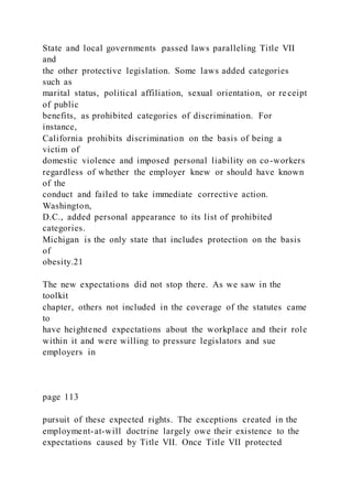 State and local governments passed laws paralleling Title VII
and
the other protective legislation. Some laws added categories
such as
marital status, political affiliation, sexual orientation, or re ceipt
of public
benefits, as prohibited categories of discrimination. For
instance,
California prohibits discrimination on the basis of being a
victim of
domestic violence and imposed personal liability on co-workers
regardless of whether the employer knew or should have known
of the
conduct and failed to take immediate corrective action.
Washington,
D.C., added personal appearance to its list of prohibited
categories.
Michigan is the only state that includes protection on the basis
of
obesity.21
The new expectations did not stop there. As we saw in the
toolkit
chapter, others not included in the coverage of the statutes came
to
have heightened expectations about the workplace and their role
within it and were willing to pressure legislators and sue
employers in
page 113
pursuit of these expected rights. The exceptions created in the
employment-at-will doctrine largely owe their existence to the
expectations caused by Title VII. Once Title VII protected
 