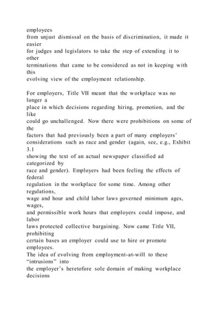 employees
from unjust dismissal on the basis of discrimination, it made it
easier
for judges and legislators to take the step of extending it to
other
terminations that came to be considered as not in keeping with
this
evolving view of the employment relationship.
For employers, Title VII meant that the workplace was no
longer a
place in which decisions regarding hiring, promotion, and the
like
could go unchallenged. Now there were prohibitions on some of
the
factors that had previously been a part of many employers’
considerations such as race and gender (again, see, e.g., Exhibit
3.1
showing the text of an actual newspaper classified ad
categorized by
race and gender). Employers had been feeling the effects of
federal
regulation in the workplace for some time. Among other
regulations,
wage and hour and child labor laws governed minimum ages,
wages,
and permissible work hours that employers could impose, and
labor
laws protected collective bargaining. Now came Title VII,
prohibiting
certain bases an employer could use to hire or promote
employees.
The idea of evolving from employment-at-will to these
“intrusions” into
the employer’s heretofore sole domain of making workplace
decisions
 