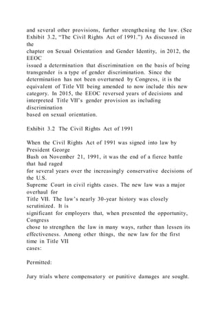 and several other provisions, further strengthening the law. (See
Exhibit 3.2, “The Civil Rights Act of 1991.”) As discussed in
the
chapter on Sexual Orientation and Gender Identity, in 2012, the
EEOC
issued a determination that discrimination on the basis of being
transgender is a type of gender discrimination. Since the
determination has not been overturned by Congress, it is the
equivalent of Title VII being amended to now include this new
category. In 2015, the EEOC reversed years of decisions and
interpreted Title VII’s gender provision as including
discrimination
based on sexual orientation.
Exhibit 3.2 The Civil Rights Act of 1991
When the Civil Rights Act of 1991 was signed into law by
President George
Bush on November 21, 1991, it was the end of a fierce battle
that had raged
for several years over the increasingly conservative decisions of
the U.S.
Supreme Court in civil rights cases. The new law was a major
overhaul for
Title VII. The law’s nearly 30-year history was closely
scrutinized. It is
significant for employers that, when presented the opportunity,
Congress
chose to strengthen the law in many ways, rather than lessen its
effectiveness. Among other things, the new law for the first
time in Title VII
cases:
Permitted:
Jury trials where compensatory or punitive damages are sought.
 