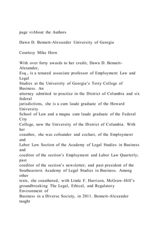 page viAbout the Authors
Dawn D. Bennett-Alexander University of Georgia
Courtesy Mike Horn
With over forty awards to her credit, Dawn D. Bennett-
Alexander,
Esq., is a tenured associate professor of Employment Law and
Legal
Studies at the University of Georgia’s Terry College of
Business. An
attorney admitted to practice in the District of Columbia and six
federal
jurisdictions, she is a cum laude graduate of the Howard
University
School of Law and a magna cum laude graduate of the Federal
City
College, now the University of the District of Columbia. With
her
coauthor, she was cofounder and cochair, of the Employment
and
Labor Law Section of the Academy of Legal Studies in Business
and
coeditor of the section’s Employment and Labor Law Quarterly;
past
coeditor of the section’s newsletter; and past president of the
Southeastern Academy of Legal Studies in Business. Among
other
texts, she coauthored, with Linda F. Harrison, McGraw-Hill’s
groundbreaking The Legal, Ethical, and Regulatory
Environment of
Business in a Diverse Society, in 2011. Bennett-Alexander
taught
 