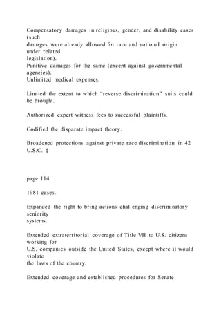 Compensatory damages in religious, gender, and disability cases
(such
damages were already allowed for race and national origin
under related
legislation).
Punitive damages for the same (except against governmental
agencies).
Unlimited medical expenses.
Limited the extent to which “reverse discrimination” suits could
be brought.
Authorized expert witness fees to successful plaintiffs.
Codified the disparate impact theory.
Broadened protections against private race discrimination in 42
U.S.C. §
page 114
1981 cases.
Expanded the right to bring actions challenging discriminatory
seniority
systems.
Extended extraterritorial coverage of Title VII to U.S. citizens
working for
U.S. companies outside the United States, except where it would
violate
the laws of the country.
Extended coverage and established procedures for Senate
 