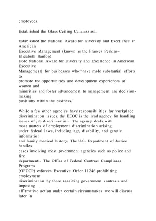 employees.
Established the Glass Ceiling Commission.
Established the National Award for Diversity and Excellence in
American
Executive Management (known as the Frances Perkins–
Elizabeth Hanford
Dole National Award for Diversity and Excellence in American
Executive
Management) for businesses who “have made substantial efforts
to
promote the opportunities and development experiences of
women and
minorities and foster advancement to management and decision-
making
positions within the business.”
While a few other agencies have responsibilities for workplace
discrimination issues, the EEOC is the lead agency for handling
issues of job discrimination. The agency deals with
most matters of employment discrimination arising
under federal laws, including age, disability, and genetic
information
and family medical history. The U.S. Department of Justice
handles
cases involving most government agencies such as police and
fire
departments. The Office of Federal Contract Compliance
Programs
(OFCCP) enforces Executive Order 11246 prohibiting
employment
discrimination by those receiving government contracts and
imposing
affirmative action under certain circumstances we will discuss
later in
 