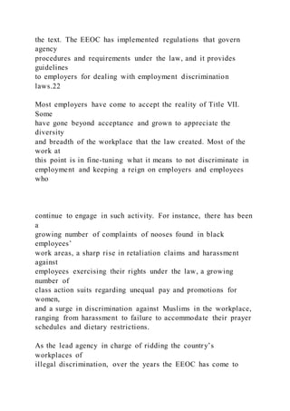 the text. The EEOC has implemented regulations that govern
agency
procedures and requirements under the law, and it provides
guidelines
to employers for dealing with employment discrimination
laws.22
Most employers have come to accept the reality of Title VII.
Some
have gone beyond acceptance and grown to appreciate the
diversity
and breadth of the workplace that the law created. Most of the
work at
this point is in fine-tuning what it means to not discriminate in
employment and keeping a reign on employers and employees
who
continue to engage in such activity. For instance, there has been
a
growing number of complaints of nooses found in black
employees’
work areas, a sharp rise in retaliation claims and harassment
against
employees exercising their rights under the law, a growing
number of
class action suits regarding unequal pay and promotions for
women,
and a surge in discrimination against Muslims in the workplace,
ranging from harassment to failure to accommodate their prayer
schedules and dietary restrictions.
As the lead agency in charge of ridding the country’s
workplaces of
illegal discrimination, over the years the EEOC has come to
 