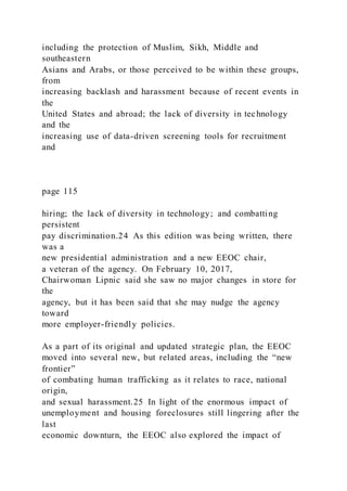 including the protection of Muslim, Sikh, Middle and
southeastern
Asians and Arabs, or those perceived to be within these groups,
from
increasing backlash and harassment because of recent events in
the
United States and abroad; the lack of diversity in technology
and the
increasing use of data-driven screening tools for recruitment
and
page 115
hiring; the lack of diversity in technology; and combatting
persistent
pay discrimination.24 As this edition was being written, there
was a
new presidential administration and a new EEOC chair,
a veteran of the agency. On February 10, 2017,
Chairwoman Lipnic said she saw no major changes in store for
the
agency, but it has been said that she may nudge the agency
toward
more employer-friendly policies.
As a part of its original and updated strategic plan, the EEOC
moved into several new, but related areas, including the “new
frontier”
of combating human trafficking as it relates to race, national
origin,
and sexual harassment.25 In light of the enormous impact of
unemployment and housing foreclosures still lingering after the
last
economic downturn, the EEOC also explored the impact of
 