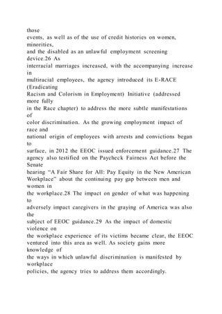 those
events, as well as of the use of credit histories on women,
minorities,
and the disabled as an unlawful employment screening
device.26 As
interracial marriages increased, with the accompanying increase
in
multiracial employees, the agency introduced its E-RACE
(Eradicating
Racism and Colorism in Employment) Initiative (addressed
more fully
in the Race chapter) to address the more subtle manifestations
of
color discrimination. As the growing employment impact of
race and
national origin of employees with arrests and convictions began
to
surface, in 2012 the EEOC issued enforcement guidance.27 The
agency also testified on the Paycheck Fairness Act before the
Senate
hearing “A Fair Share for All: Pay Equity in the New American
Workplace” about the continuing pay gap between men and
women in
the workplace.28 The impact on gender of what was happening
to
adversely impact caregivers in the graying of America was also
the
subject of EEOC guidance.29 As the impact of domestic
violence on
the workplace experience of its victims became clear, the EEOC
ventured into this area as well. As society gains more
knowledge of
the ways in which unlawful discrimination is manifested by
workplace
policies, the agency tries to address them accordingly.
 